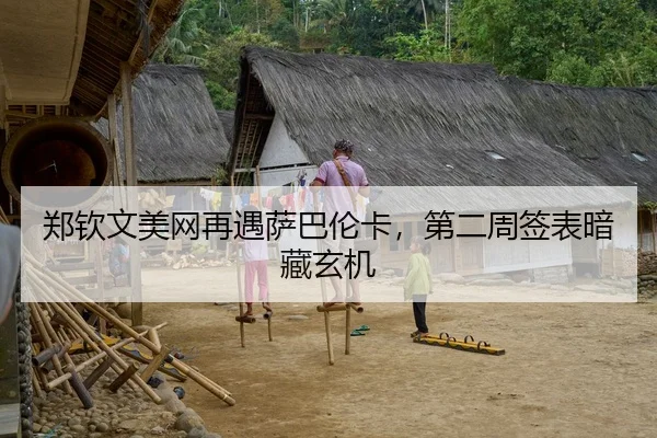 郑钦文美网再遇萨巴伦卡，第二周签表暗藏玄机