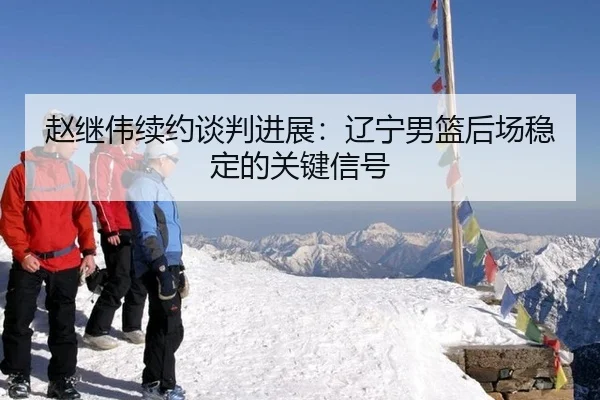 赵继伟续约谈判进展：辽宁男篮后场稳定的关键信号