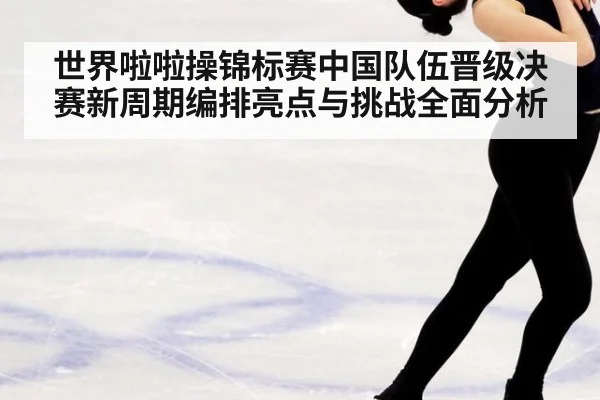 世界啦啦操锦标赛中国队伍晋级决赛新周期编排亮点与挑战全面分析